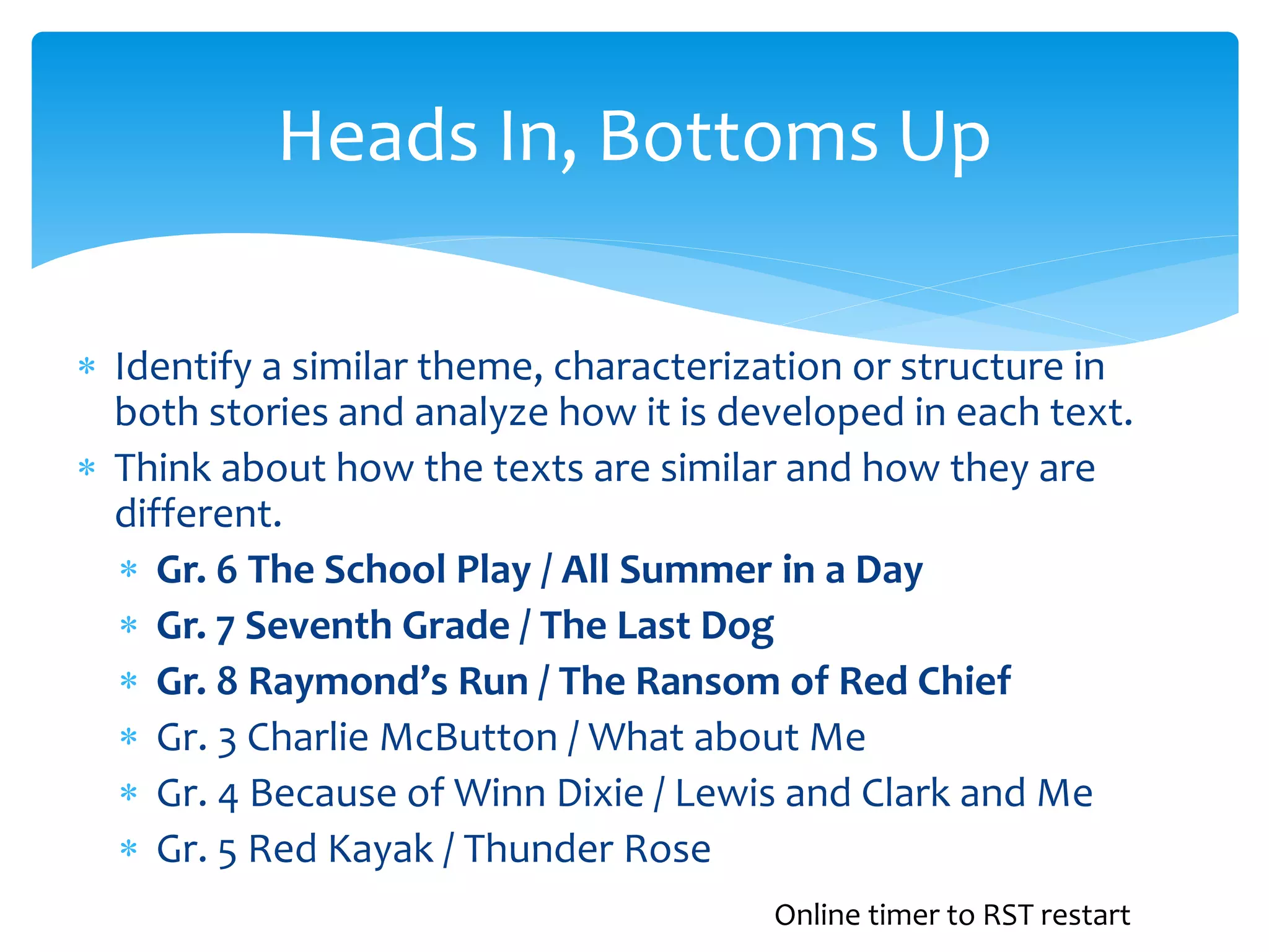 Heads In, Bottoms Up 
 Identify a similar theme, characterization or structure in 
both stories and analyze how it is developed in each text. 
 Think about how the texts are similar and how they are 
different. 
 Gr. 6 The School Play / All Summer in a Day 
 Gr. 7 Seventh Grade / The Last Dog 
 Gr. 8 Raymond’s Run / The Ransom of Red Chief 
 Gr. 3 Charlie McButton / What about Me 
 Gr. 4 Because of Winn Dixie / Lewis and Clark and Me 
 Gr. 5 Red Kayak / Thunder Rose 
Online timer to RST restart 
 