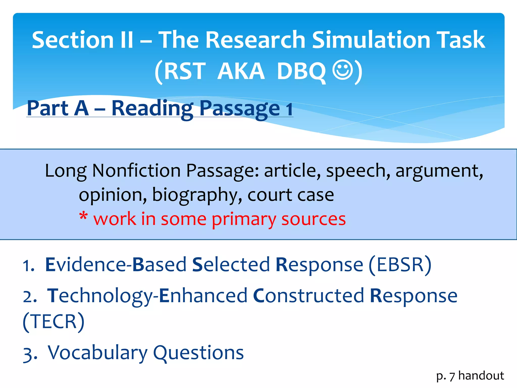 Section II – The Research Simulation Task 
(RST AKA DBQ ) 
Part A – Reading Passage 1 
 
Long Nonfiction Passage: article, speech, argument, 
opinion, biography, court case 
* work in some primary sources 
1. Evidence-Based Selected Response (EBSR) 
2. Technology-Enhanced Constructed Response 
(TECR) 
3. Vocabulary Questions 
p. 7 handout 
 
