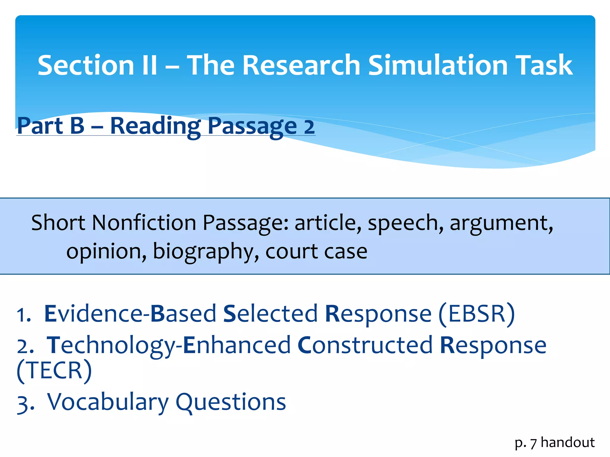 Section II – The Research Simulation Task 
Part B – Reading Passage 2 
Short Nonfiction Passage: article, speech, argument, 
opinion, biography, court case 
1. Evidence-Based Selected Response (EBSR) 
2. Technology-Enhanced Constructed Response 
(TECR) 
3. Vocabulary Questions 
p. 7 handout 
 