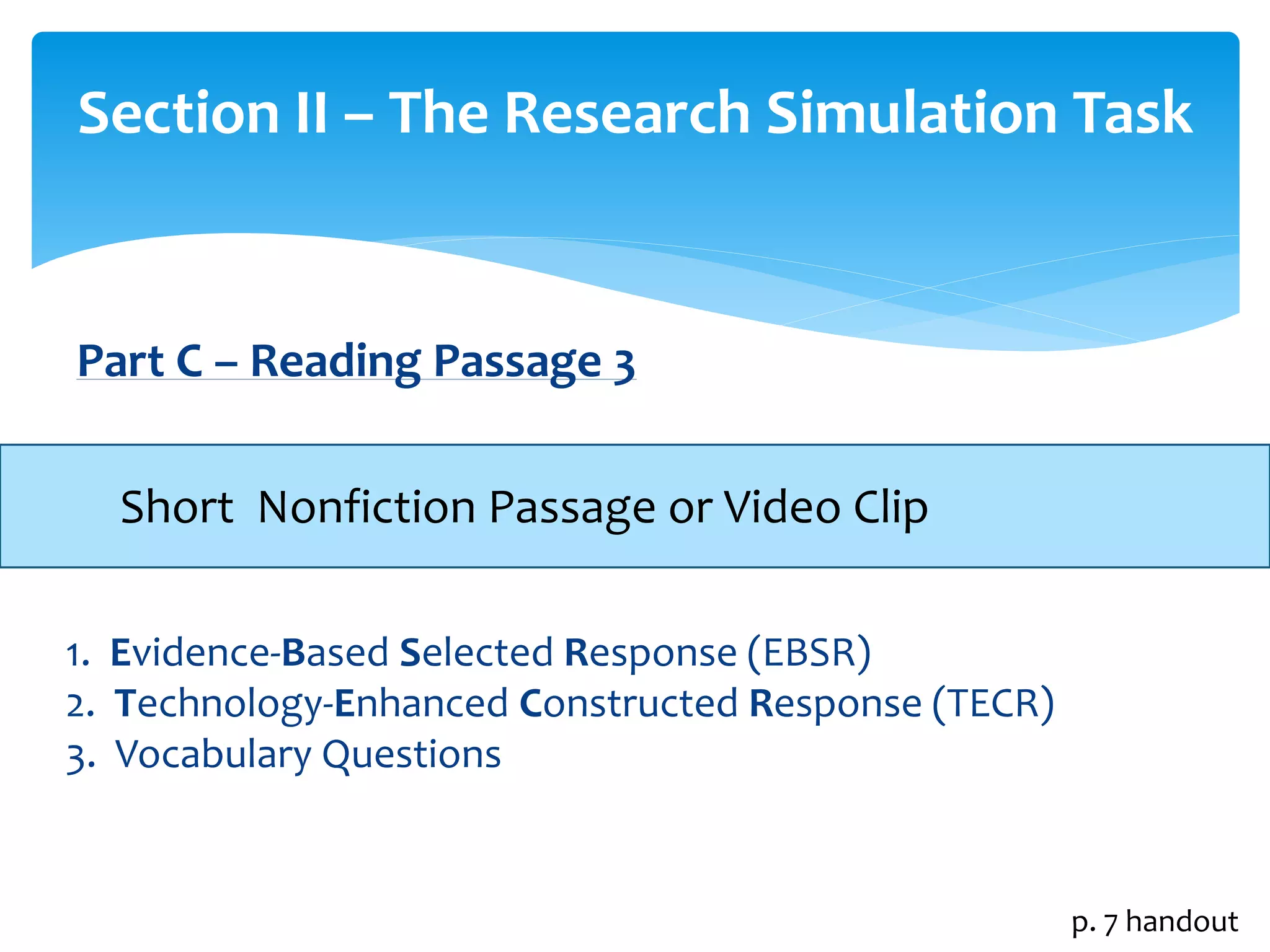 Section II – The Research Simulation Task 
Part C – Reading Passage 3 
Short Nonfiction Passage or Video Clip 
1. Evidence-Based Selected Response (EBSR) 
2. Technology-Enhanced Constructed Response (TECR) 
3. Vocabulary Questions 
p. 7 handout 
 