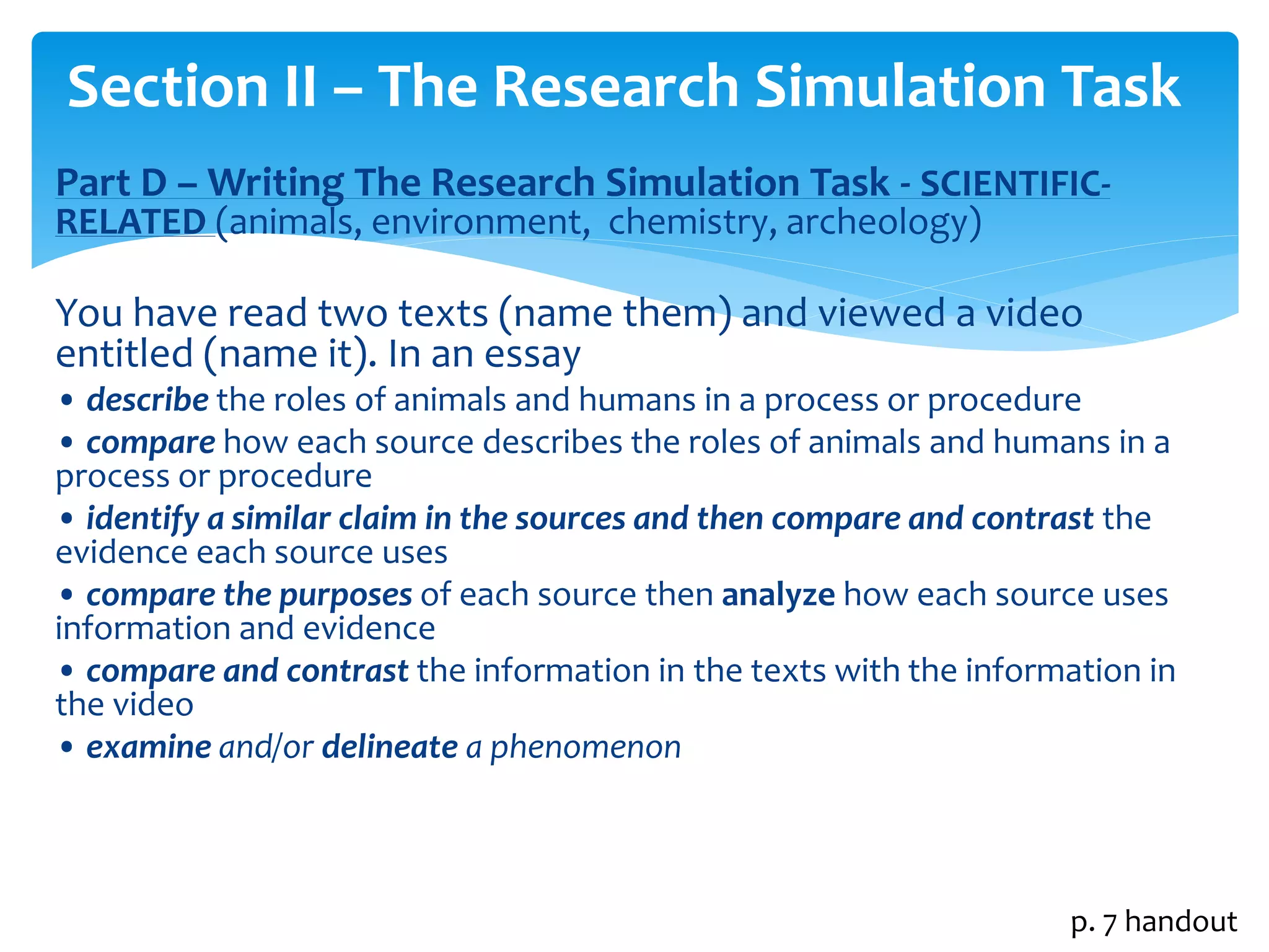 Section II – The Research Simulation Task 
Part D –Writing The Research Simulation Task - SCIENTIFIC-RELATED 
(animals, environment, chemistry, archeology) 
You have read two texts (name them) and viewed a video 
entitled (name it). In an essay 
• describe the roles of animals and humans in a process or procedure 
• compare how each source describes the roles of animals and humans in a 
process or procedure 
• identify a similar claim in the sources and then compare and contrast the 
evidence each source uses 
• compare the purposes of each source then analyze how each source uses 
information and evidence 
• compare and contrast the information in the texts with the information in 
the video 
• examine and/or delineate a phenomenon 
p. 7 handout 
 
