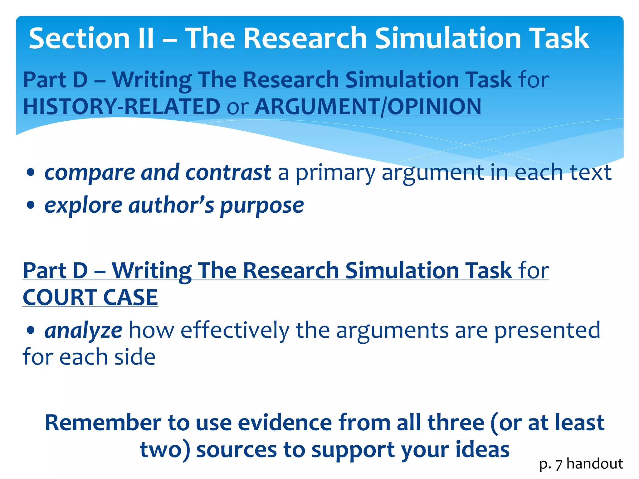 Section II – The Research Simulation Task 
Part D –Writing The Research Simulation Task for 
HISTORY-RELATED or ARGUMENT/OPINION 
• compare and contrast a primary argument in each text 
• explore author’s purpose 
Part D –Writing The Research Simulation Task for 
COURT CASE 
• analyze how effectively the arguments are presented 
for each side 
Remember to use evidence from all three (or at least 
two) sources to support your ideas 
p. 7 handout 
 