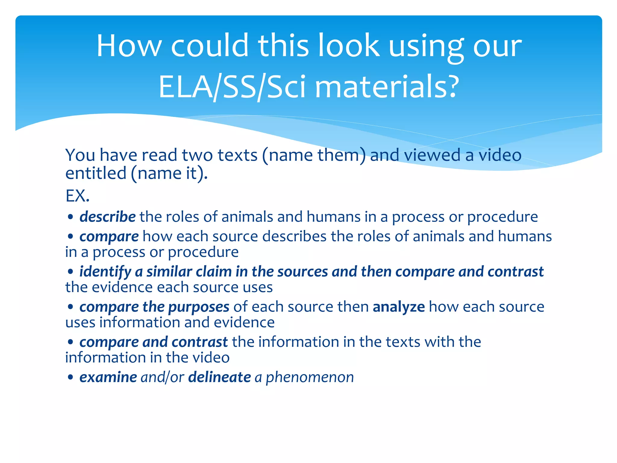 How could this look using our 
ELA/SS/Sci materials? 
You have read two texts (name them) and viewed a video 
entitled (name it). 
EX. 
• describe the roles of animals and humans in a process or procedure 
• compare how each source describes the roles of animals and humans 
in a process or procedure 
• identify a similar claim in the sources and then compare and contrast 
the evidence each source uses 
• compare the purposes of each source then analyze how each source 
uses information and evidence 
• compare and contrast the information in the texts with the 
information in the video 
• examine and/or delineate a phenomenon 
 