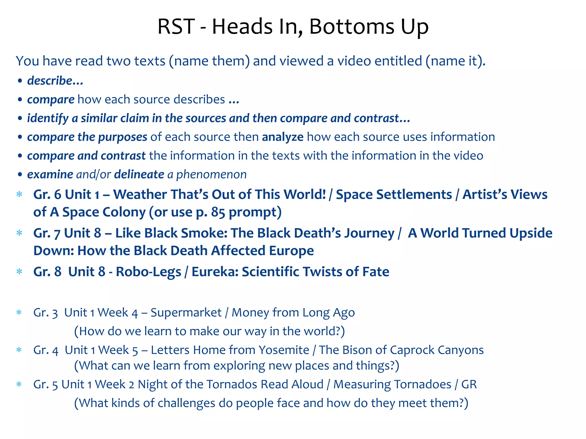 RST - Heads In, Bottoms Up 
You have read two texts (name them) and viewed a video entitled (name it). 
• describe… 
• compare how each source describes … 
• identify a similar claim in the sources and then compare and contrast… 
• compare the purposes of each source then analyze how each source uses information 
• compare and contrast the information in the texts with the information in the video 
• examine and/or delineate a phenomenon 
 Gr. 6 Unit 1 – Weather That’s Out of This World! / Space Settlements / Artist’s Views 
of A Space Colony (or use p. 85 prompt) 
 Gr. 7 Unit 8 – Like Black Smoke: The Black Death’s Journey / A World Turned Upside 
Down: How the Black Death Affected Europe 
 Gr. 8 Unit 8 - Robo-Legs / Eureka: Scientific Twists of Fate 
 Gr. 3 Unit 1 Week 4 – Supermarket / Money from Long Ago 
(How do we learn to make our way in the world?) 
 Gr. 4 Unit 1 Week 5 – Letters Home from Yosemite / The Bison of Caprock Canyons 
(What can we learn from exploring new places and things?) 
 Gr. 5 Unit 1 Week 2 Night of the Tornados Read Aloud / Measuring Tornadoes / GR 
(What kinds of challenges do people face and how do they meet them?) 
 
