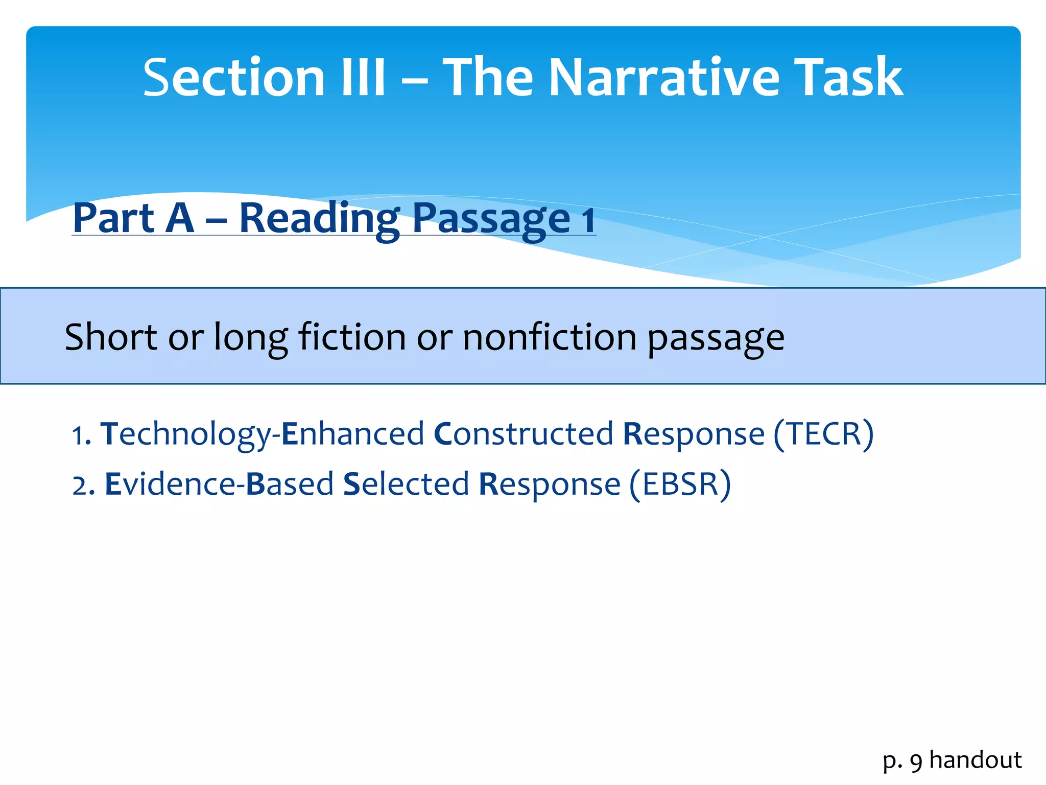 Section III – The Narrative Task 
Part A – Reading Passage 1 
Short or long fiction or nonfiction passage 
1. Technology-Enhanced Constructed Response (TECR) 
2. Evidence-Based Selected Response (EBSR) 
p. 9 handout 
 