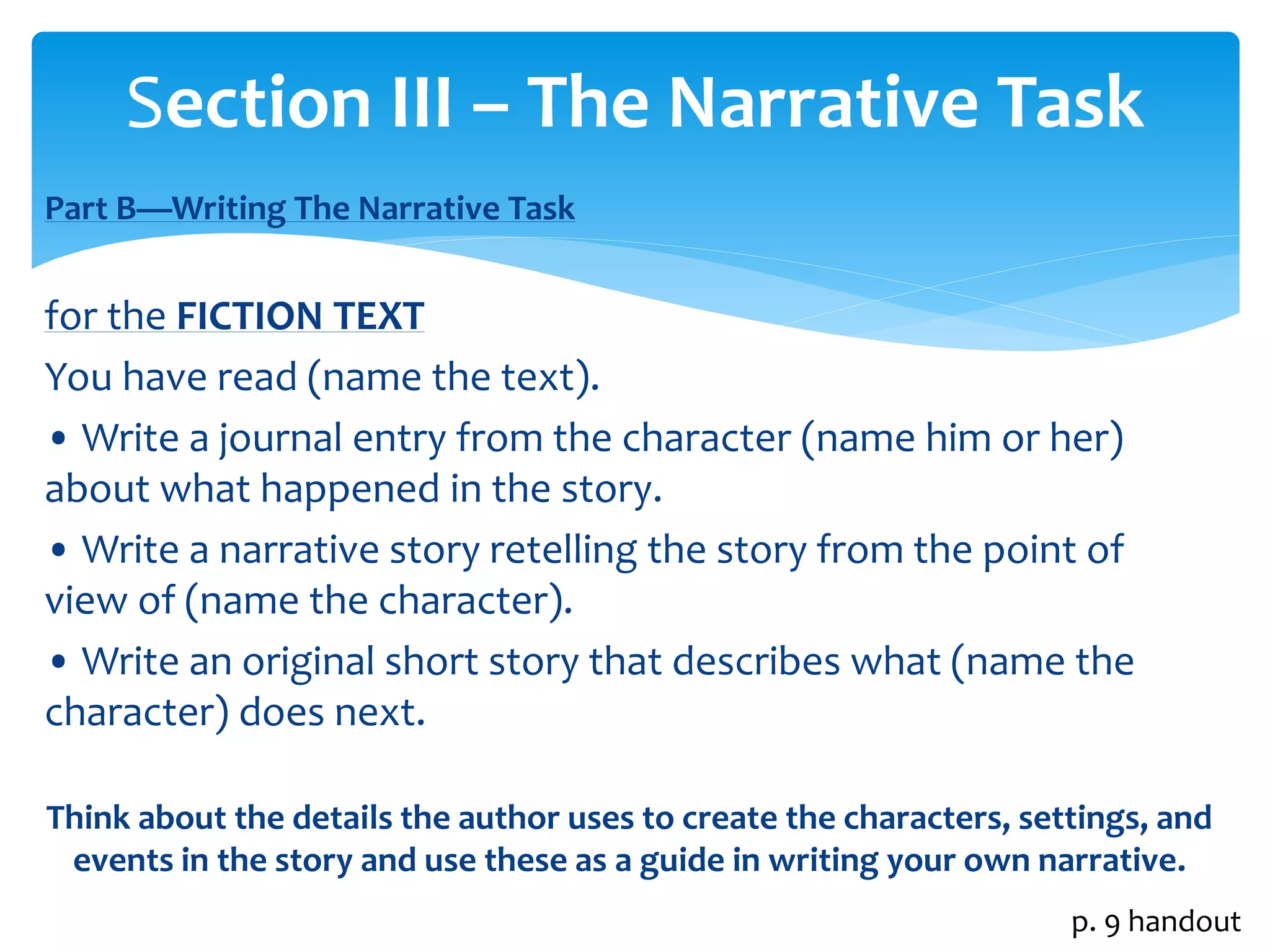 Section III – The Narrative Task 
Part B—Writing The Narrative Task 
for the FICTION TEXT 
You have read (name the text). 
• Write a journal entry from the character (name him or her) 
about what happened in the story. 
• Write a narrative story retelling the story from the point of 
view of (name the character). 
• Write an original short story that describes what (name the 
character) does next. 
Think about the details the author uses to create the characters, settings, and 
events in the story and use these as a guide in writing your own narrative. 
p. 9 handout 
 