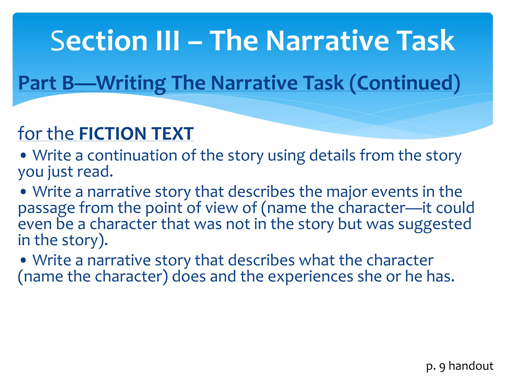 Section III – The Narrative Task 
Part B—Writing The Narrative Task (Continued) 
for the FICTION TEXT 
• Write a continuation of the story using details from the story 
you just read. 
• Write a narrative story that describes the major events in the 
passage from the point of view of (name the character—it could 
even be a character that was not in the story but was suggested 
in the story). 
• Write a narrative story that describes what the character 
(name the character) does and the experiences she or he has. 
p. 9 handout 
 