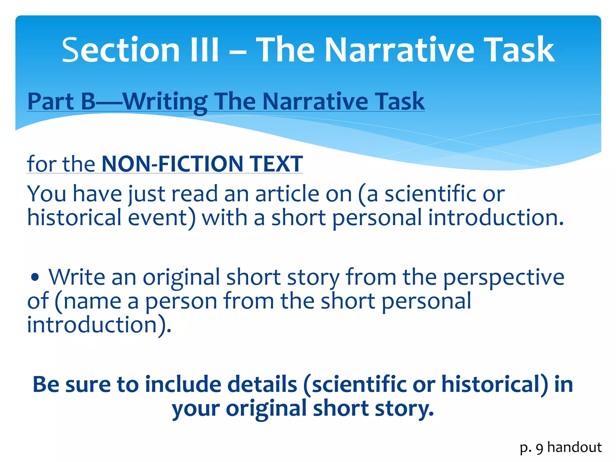 Section III – The Narrative Task 
Part B—Writing The Narrative Task 
for the NON-FICTION TEXT 
You have just read an article on (a scientific or 
historical event) with a short personal introduction. 
• Write an original short story from the perspective 
of (name a person from the short personal 
introduction). 
Be sure to include details (scientific or historical) in 
your original short story. 
p. 9 handout 
 