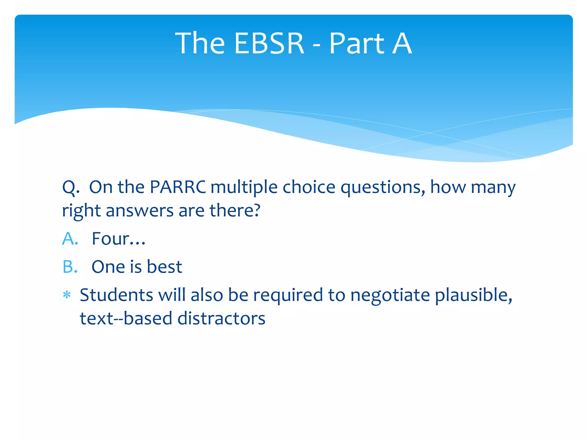 The EBSR - Part A 
Q. On the PARRC multiple choice questions, how many 
right answers are there? 
A. Four… 
B. One is best 
 Students will also be required to negotiate plausible, 
text-‐based distractors 
 