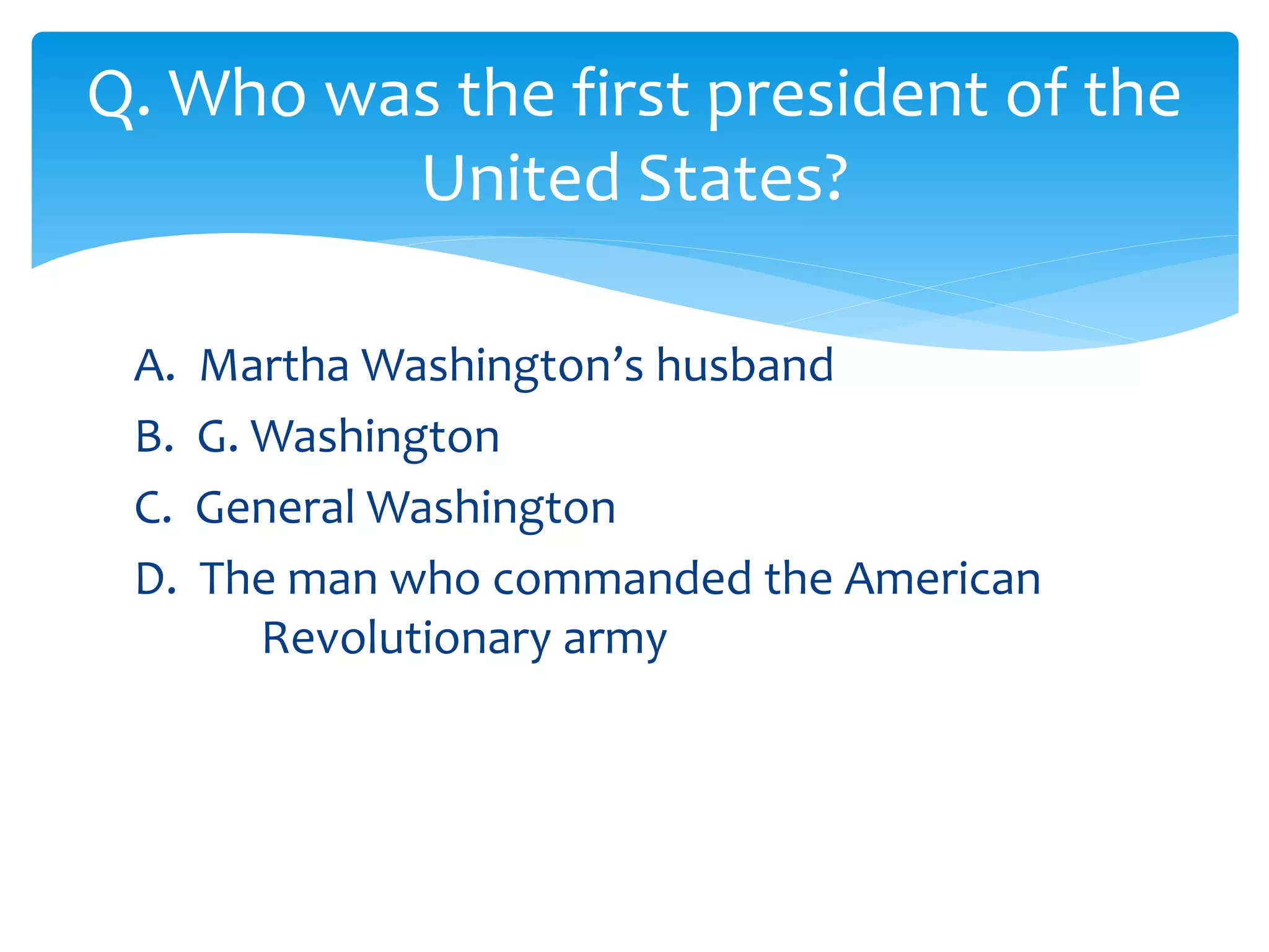 Q. Who was the first president of the 
United States? 
A. Martha Washington’s husband 
B. G. Washington 
C. General Washington 
D. The man who commanded the American 
Revolutionary army 
 