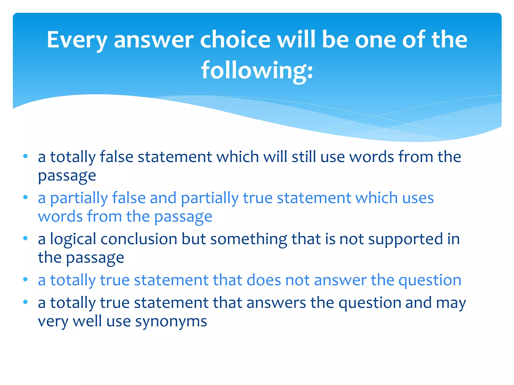 Every answer choice will be one of the 
following: 
• a totally false statement which will still use words from the 
passage 
• a partially false and partially true statement which uses 
words from the passage 
• a logical conclusion but something that is not supported in 
the passage 
• a totally true statement that does not answer the question 
• a totally true statement that answers the question and may 
very well use synonyms 
 