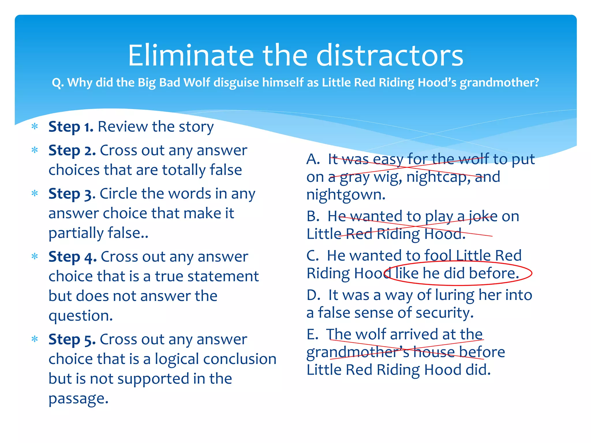 Eliminate the distractors 
Q. Why did the Big Bad Wolf disguise himself as Little Red Riding Hood’s grandmother? 
 Step 1. Review the story 
 Step 2. Cross out any answer 
choices that are totally false 
 Step 3. Circle the words in any 
answer choice that make it 
partially false.. 
 Step 4. Cross out any answer 
choice that is a true statement 
but does not answer the 
question. 
 Step 5. Cross out any answer 
choice that is a logical conclusion 
but is not supported in the 
passage. 
A. It was easy for the wolf to put 
on a gray wig, nightcap, and 
nightgown. 
B. He wanted to play a joke on 
Little Red Riding Hood. 
C. He wanted to fool Little Red 
Riding Hood like he did before. 
D. It was a way of luring her into 
a false sense of security. 
E. The wolf arrived at the 
grandmother’s house before 
Little Red Riding Hood did. 
 
