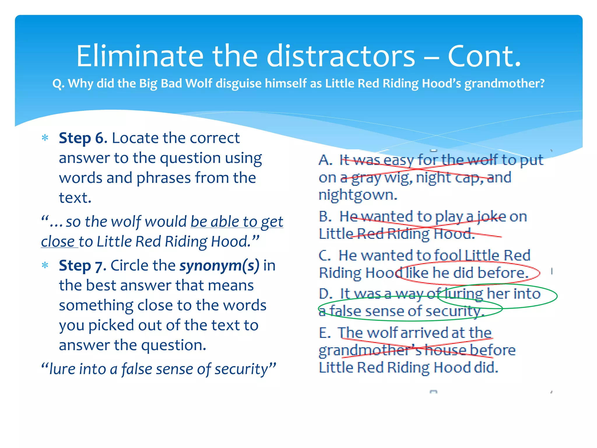 Eliminate the distractors – Cont. 
Q. Why did the Big Bad Wolf disguise himself as Little Red Riding Hood’s grandmother? 
 Step 6. Locate the correct 
answer to the question using 
words and phrases from the 
text. 
“…so the wolf would be able to get 
close to Little Red Riding Hood.” 
 Step 7. Circle the synonym(s) in 
the best answer that means 
something close to the words 
you picked out of the text to 
answer the question. 
“lure into a false sense of security” 
 