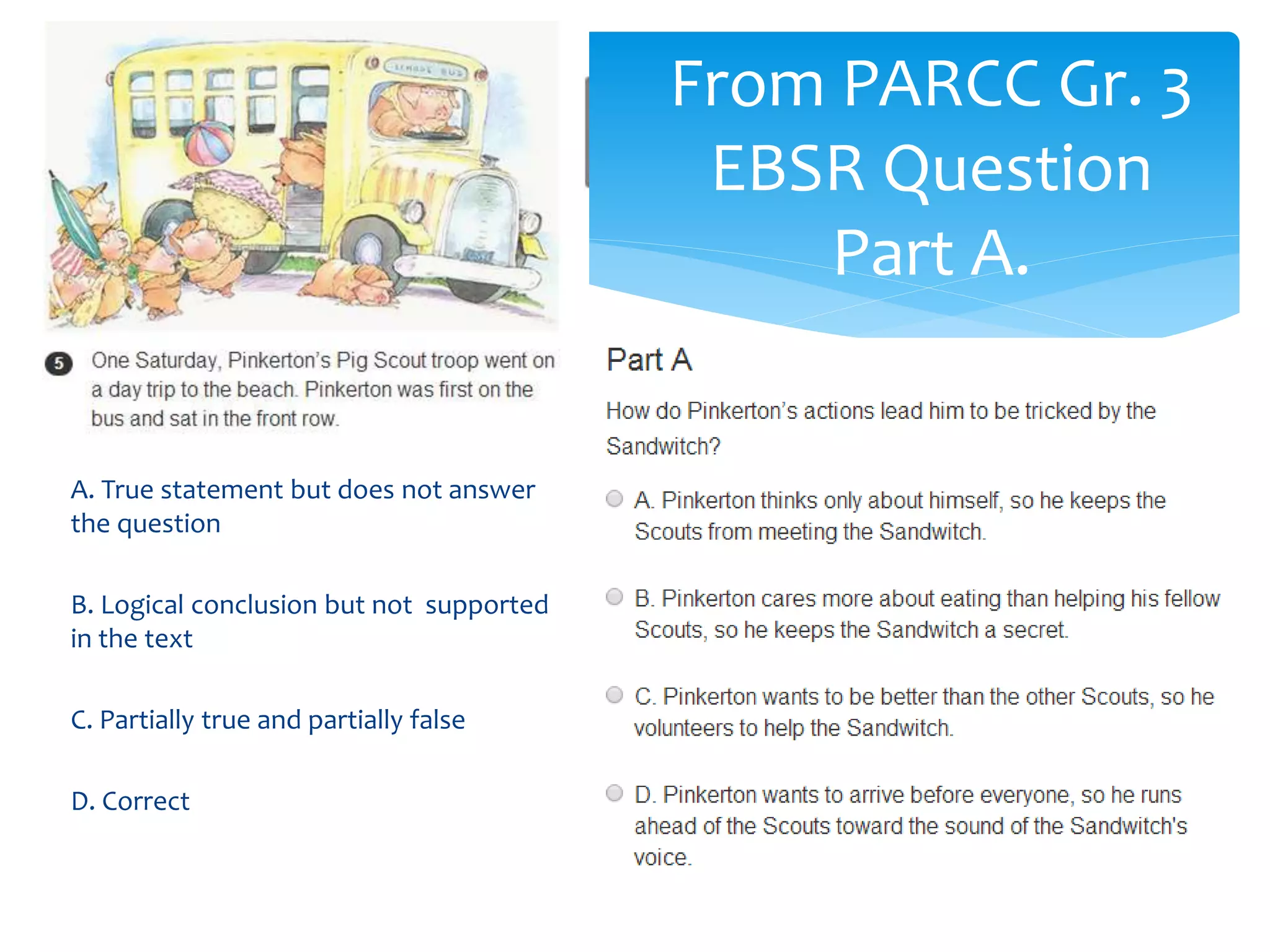 From PARCC Gr. 3 
EBSR Question 
Part A. 
A. True statement but does not answer 
the question 
B. Logical conclusion but not supported 
in the text 
C. Partially true and partially false 
D. Correct 
 