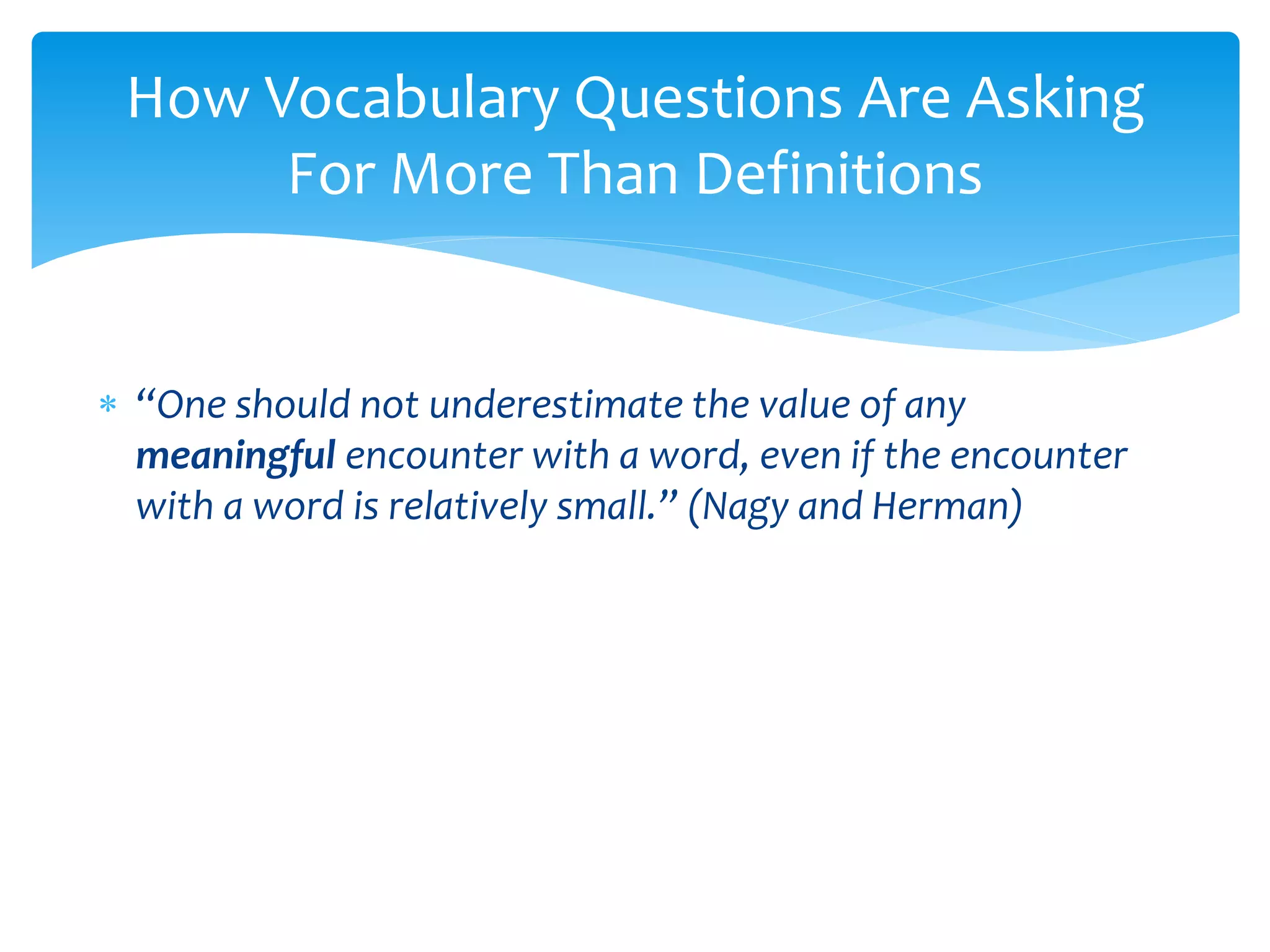 How Vocabulary Questions Are Asking 
For More Than Definitions 
 “One should not underestimate the value of any 
meaningful encounter with a word, even if the encounter 
with a word is relatively small.” (Nagy and Herman) 
 