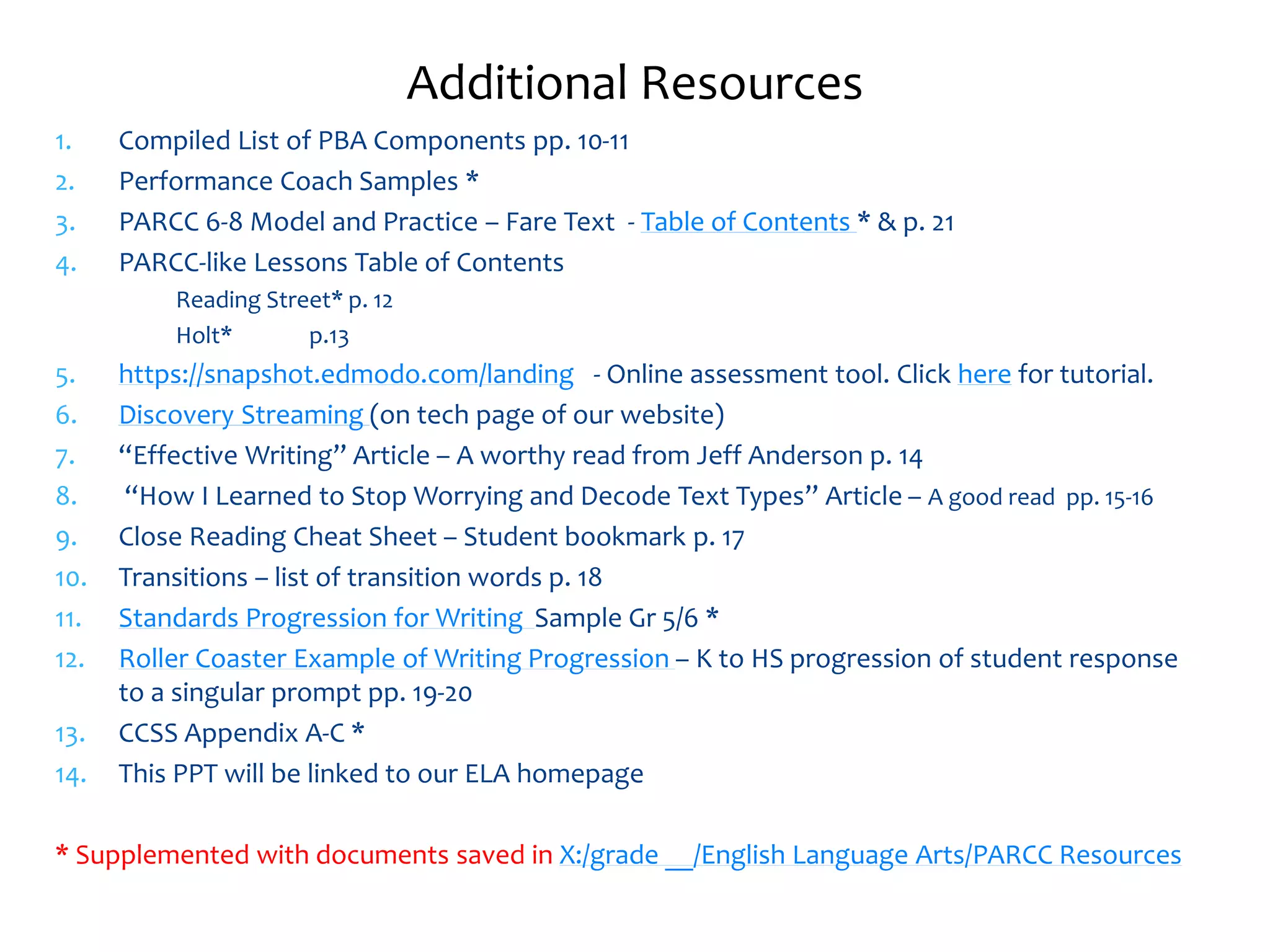Additional Resources 
1. Compiled List of PBA Components pp. 10-11 
2. Performance Coach Samples * 
3. PARCC 6-8 Model and Practice – Fare Text - Table of Contents * & p. 21 
4. PARCC-like Lessons Table of Contents 
Reading Street* p. 12 
Holt* p.13 
5. https://snapshot.edmodo.com/landing - Online assessment tool. Click here for tutorial. 
6. Discovery Streaming (on tech page of our website) 
7. “Effective Writing” Article – A worthy read from Jeff Anderson p. 14 
8. “How I Learned to Stop Worrying and Decode Text Types” Article – A good read pp. 15-16 
9. Close Reading Cheat Sheet – Student bookmark p. 17 
10. Transitions – list of transition words p. 18 
11. Standards Progression for Writing Sample Gr 5/6 * 
12. Roller Coaster Example of Writing Progression – K to HS progression of student response 
to a singular prompt pp. 19-20 
13. CCSS Appendix A-C * 
14. This PPT will be linked to our ELA homepage 
* Supplemented with documents saved in X:/grade __/English Language Arts/PARCC Resources 
 