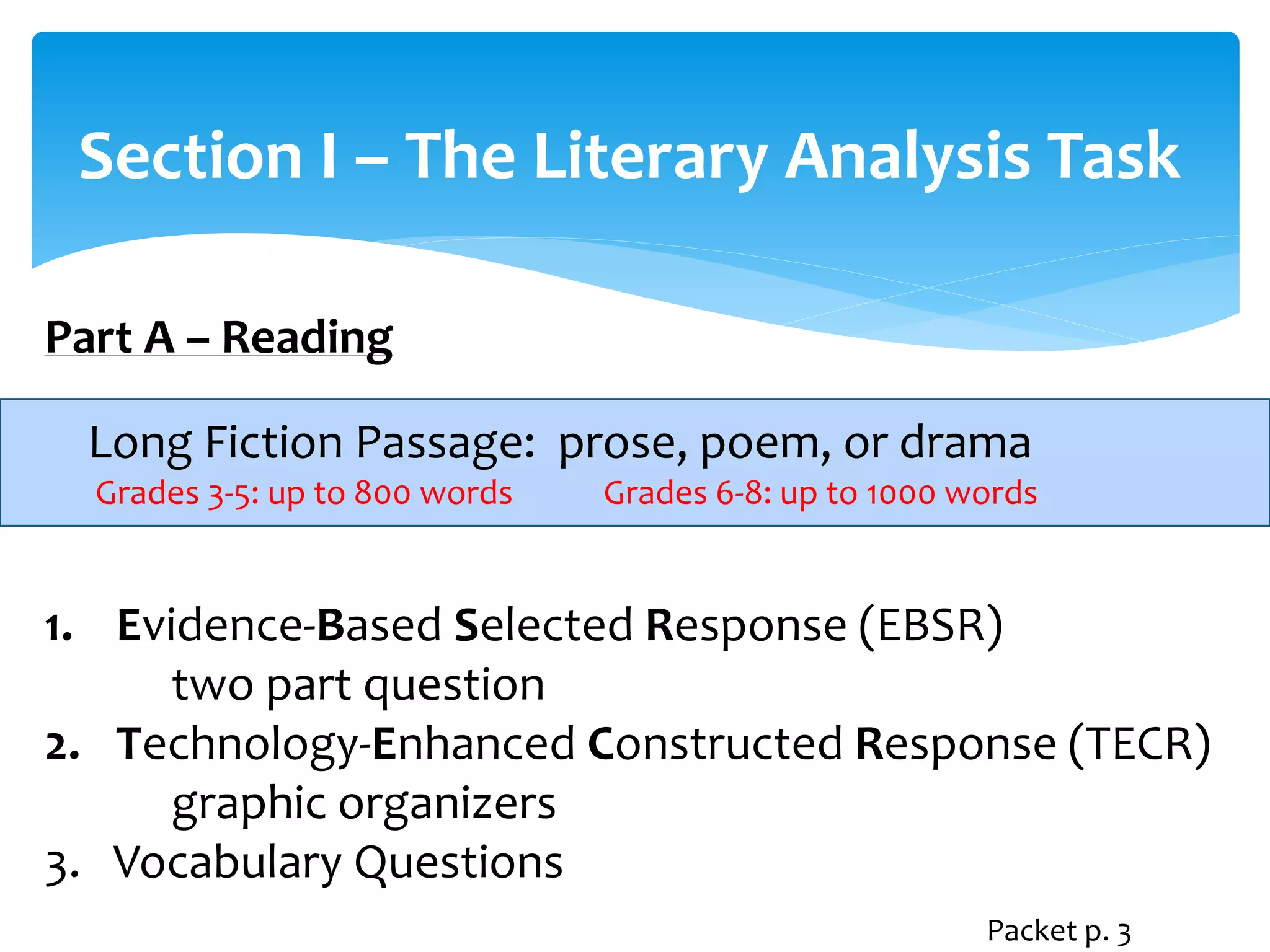Section I – The Literary Analysis Task 
Part A – Reading 
Long Fiction Passage: prose, poem, or drama 
Grades 3-5: up to 800 words Grades 6-8: up to 1000 words 
1. Evidence-Based Selected Response (EBSR) 
two part question 
2. Technology-Enhanced Constructed Response (TECR) 
graphic organizers 
3. Vocabulary Questions 
Packet p. 3 
 