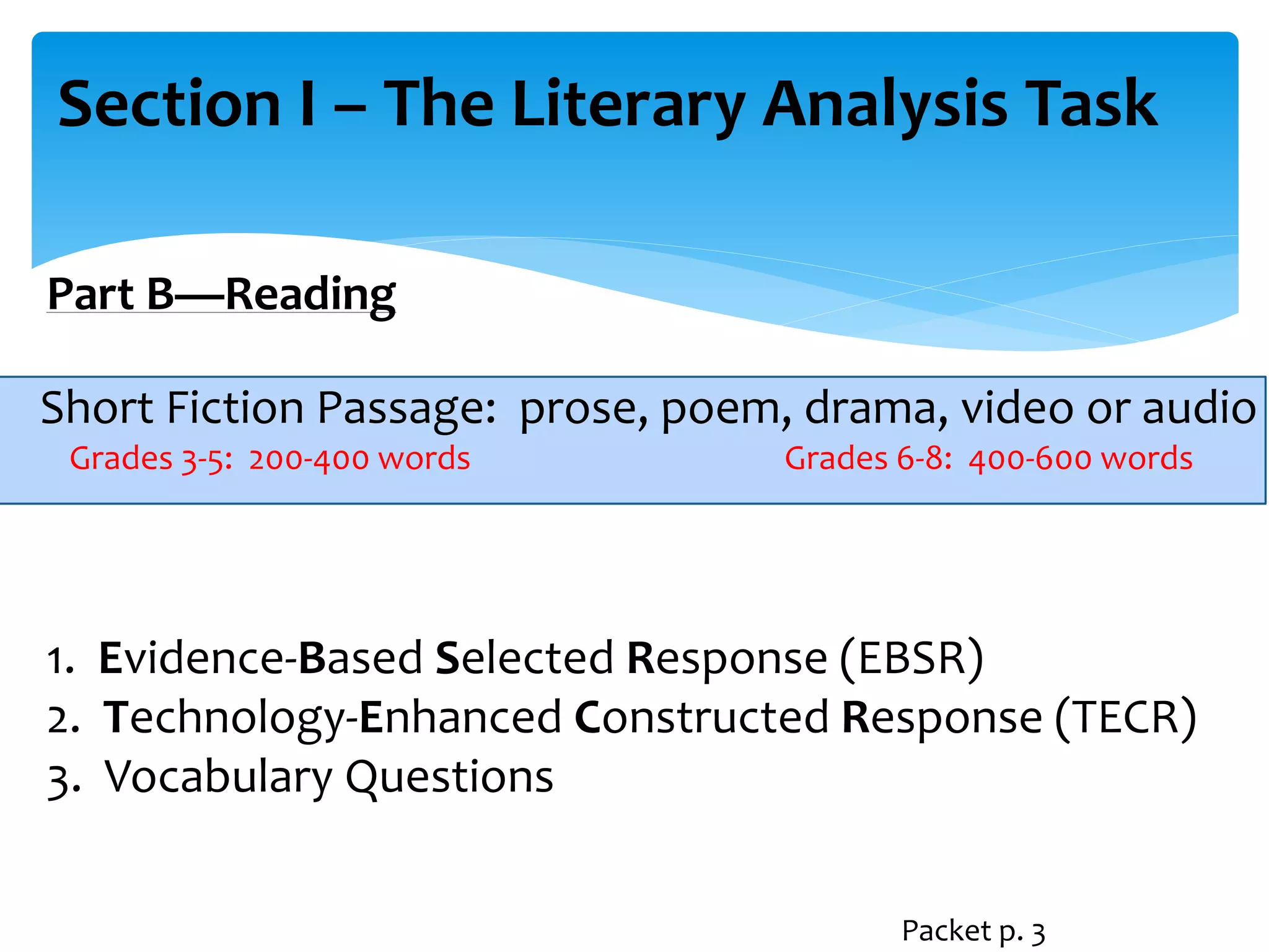 Section I – The Literary Analysis Task 
Part B—Reading 
Short Fiction Passage: prose, poem, drama, video or audio 
Grades 3-5: 200-400 words Grades 6-8: 400-600 words 
1. Evidence-Based Selected Response (EBSR) 
2. Technology-Enhanced Constructed Response (TECR) 
3. Vocabulary Questions 
Packet p. 3 
 