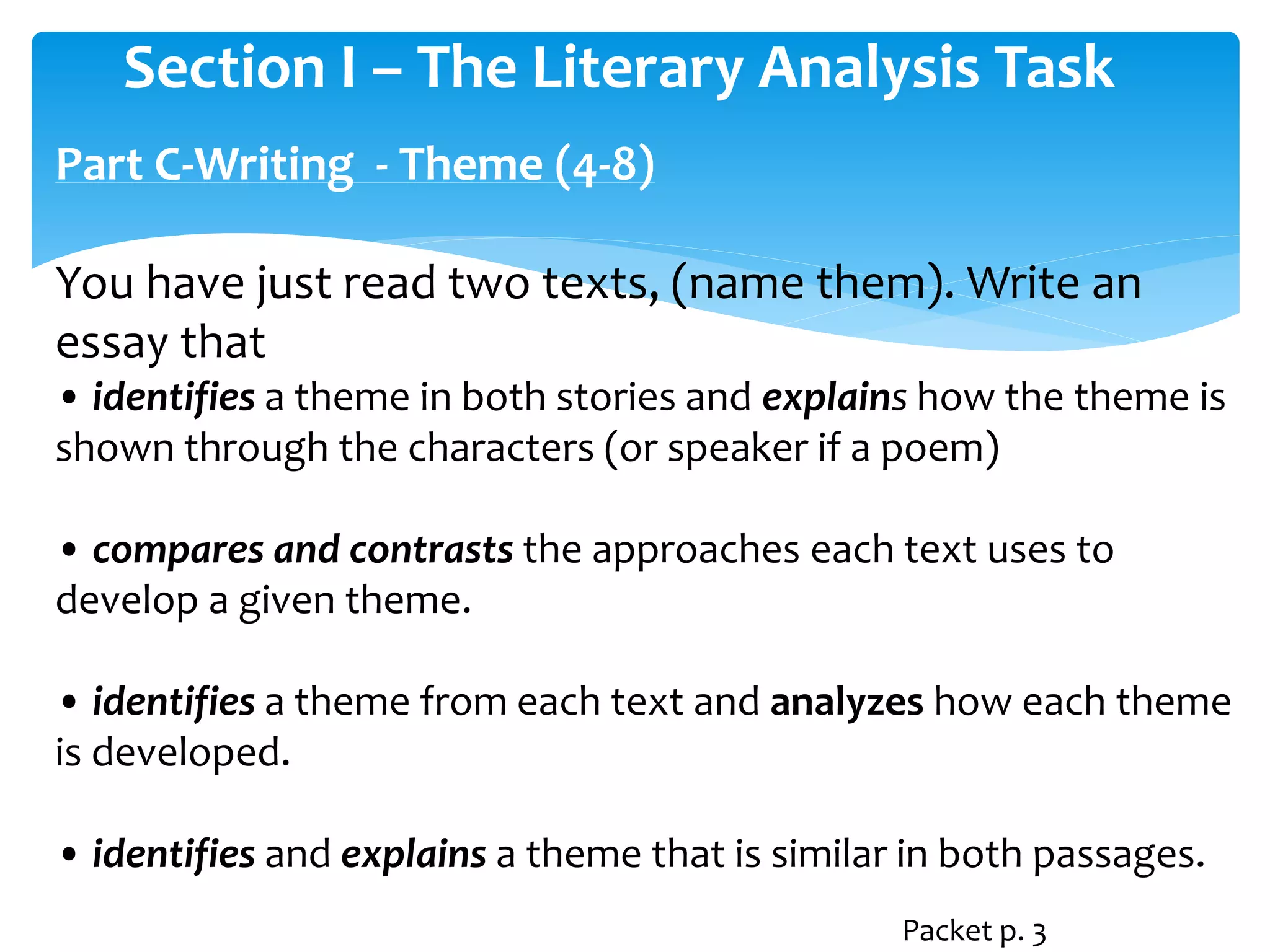 Section I – The Literary Analysis Task 
Part C-Writing - Theme (4-8) 
You have just read two texts, (name them). Write an 
essay that 
• identifies a theme in both stories and explains how the theme is 
shown through the characters (or speaker if a poem) 
• compares and contrasts the approaches each text uses to 
develop a given theme. 
• identifies a theme from each text and analyzes how each theme 
is developed. 
• identifies and explains a theme that is similar in both passages. 
Packet p. 3 
 