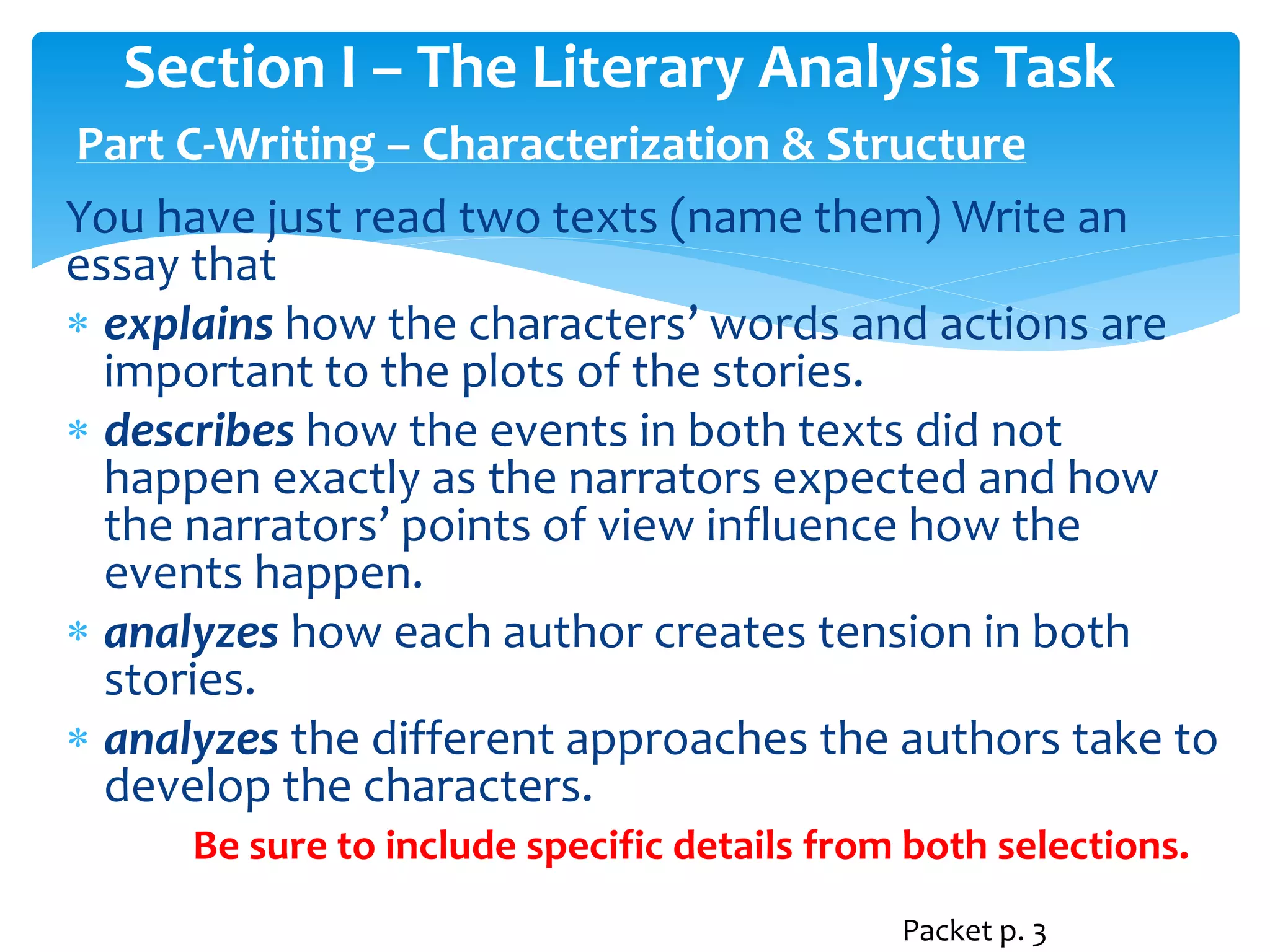 Section I – The Literary Analysis Task 
Part C-Writing – Characterization & Structure 
You have just read two texts (name them) Write an 
essay that 
 explains how the characters’ words and actions are 
important to the plots of the stories. 
 describes how the events in both texts did not 
happen exactly as the narrators expected and how 
the narrators’ points of view influence how the 
events happen. 
 analyzes how each author creates tension in both 
stories. 
 analyzes the different approaches the authors take to 
develop the characters. 
Be sure to include specific details from both selections. 
Packet p. 3 
 