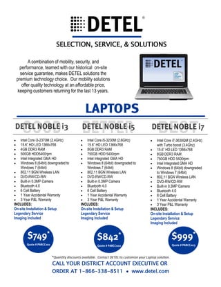 *Quantity discounts available. Contact DETEL to customize your Laptop solution.
CALL YOUR DISTRICT ACCOUNT EXECUTIVE OR
ORDER AT 1-866-338-8511  www.detel.com
A combination of mobility, security, and
performance, teamed with our historical on-site
service guarantee, makes DETEL solutions the
premium technology choice. Our mobility solutions
offer quality technology at an affordable price,
keeping customers returning for the last 13 years.
SELECTION, SERVICE, & SOLUTIONS
 Intel Core i3-2370M (2.4GHz)
 15.6” HD LED 1366x768
 4GB DDR3 RAM
 500GB HDD5400rpm
 Intel Integrated GMA HD
 Windows 8 (64bit) downgraded to
Windows 7 (64bit)
 802.11 BGN Wireless LAN
 DVD-RW/CD-RW
 Built-in 0.3MP Camera
 Bluetooth 4.0
 6 Cell Battery
 1 Year Accidental Warranty
 3 Year P&L Warranty
INCLUDES:
On-site Installation & Setup
Legendary Service
Imaging Included
 Intel Core i5-3230M (2.6GHz)
 15.6” HD LED 1366x768
 8GB DDR3 RAM
 750GB HDD 5400rpm
 Intel Integrated GMA HD
 Windows 8 (64bit) downgraded to
Windows 7 (64bit)
 802.11 BGN Wireless LAN
 DVD-RW/CD-RW
 Built-in 0.3MP Camera
 Bluetooth 4.0
 6 Cell Battery
 1 Year Accidental Warranty
 3 Year P&L Warranty
INCLUDES:
On-site Installation & Setup
Legendary Service
Imaging Included
 Intel Core i7-3630QM (2.4GHz)
with Turbo boost (3.4Ghz)
 15.6” HD LED 1366x768
 8GB DDR3 RAM
 750GB HDD 5400rpm
 Intel Integrated GMA HD
 Windows 8 (64bit) downgraded
to Windows 7 (64bit)
 802.11 BGN Wireless LAN
 DVD-RW/CD-RW
 Built-in 0.3MP Camera
 Bluetooth 4.0
 6 Cell Battery
 1 Year Accidental Warranty
 3 Year P&L Warranty
INCLUDES:
On-site Installation & Setup
Legendary Service
Imaging Included
 