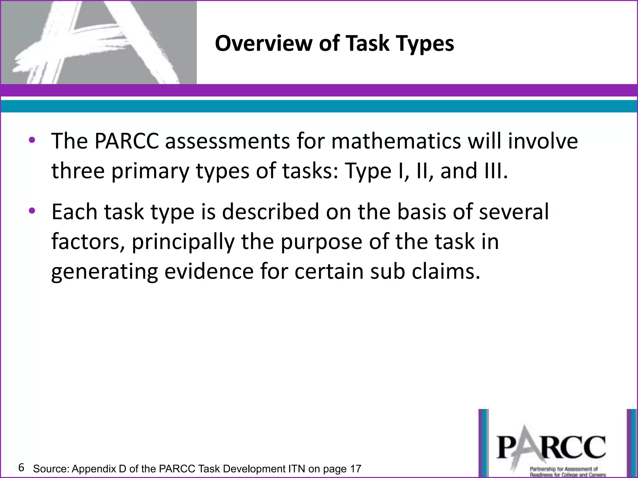 • The PARCC assessments for mathematics will involve
three primary types of tasks: Type I, II, and III.
• Each task type is described on the basis of several
factors, principally the purpose of the task in
generating evidence for certain sub claims.
6
Overview of Task Types
Source: Appendix D of the PARCC Task Development ITN on page 17
 