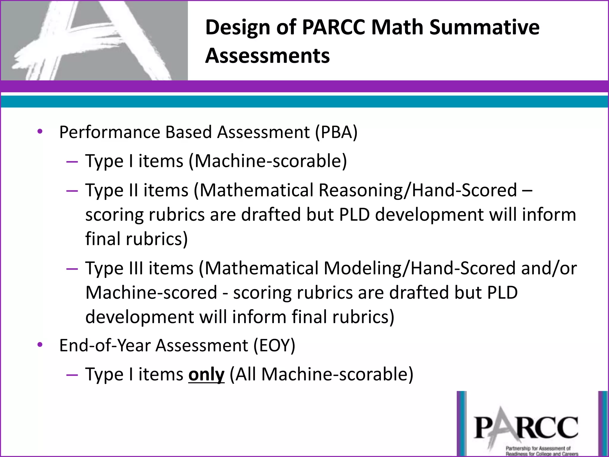 Design of PARCC Math Summative
Assessments
• Performance Based Assessment (PBA)
– Type I items (Machine-scorable)
– Type II items (Mathematical Reasoning/Hand-Scored –
scoring rubrics are drafted but PLD development will inform
final rubrics)
– Type III items (Mathematical Modeling/Hand-Scored and/or
Machine-scored - scoring rubrics are drafted but PLD
development will inform final rubrics)
• End-of-Year Assessment (EOY)
– Type I items only (All Machine-scorable)
 