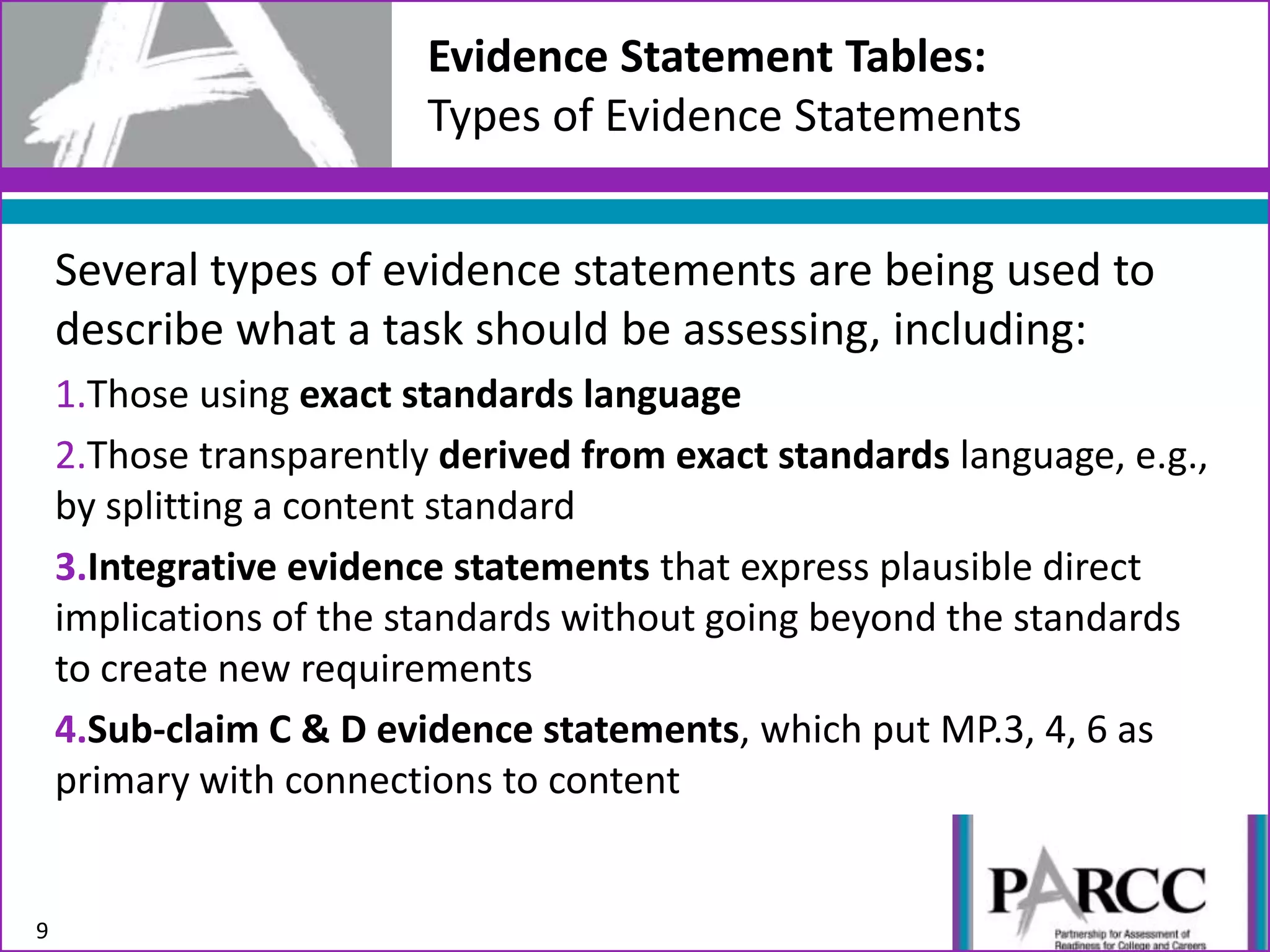 Several types of evidence statements are being used to
describe what a task should be assessing, including:
1.Those using exact standards language
2.Those transparently derived from exact standards language, e.g.,
by splitting a content standard
3.Integrative evidence statements that express plausible direct
implications of the standards without going beyond the standards
to create new requirements
4.Sub-claim C & D evidence statements, which put MP.3, 4, 6 as
primary with connections to content
9
Evidence Statement Tables:
Types of Evidence Statements
 