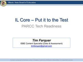 IL Core – Put it to the Test
PARCC Tech Readiness
Content contained is licensed under a Creative Commons Attribution-ShareAlike 3.0 Unported License
Tim Farquer
ISBE Content Specialist (Data & Assessment)
timfarquer@gmail.com
 