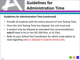 Guidelines for
Administration Time
11
Guidelines for Administration Time (continued)
• Provide all students with the entire amount of Unit Testing Time.
• Once the Unit Testing Time has elapsed, the unit must end.
• A student may be allowed an extended time accommodations
only if listed in his or her IEP, 504 Plan, or EL Plan.
• Refer to your School Test Coordinator for which script option to
read regarding what is allowed if students finish early.
 