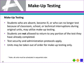 Make-Up Testing
12
Make-Up Testing
• Students who are absent, become ill, or who can no longer test
because of classroom, school, or technical interruptions during
original units, may utilize make-up testing.
• Students are not allowed to return to any portion of the test they
have already completed.
• Test security and administration protocols apply.
• Units may be taken out of order for make-up testing only.
* Note: all units must be scheduled in sequential order.
 