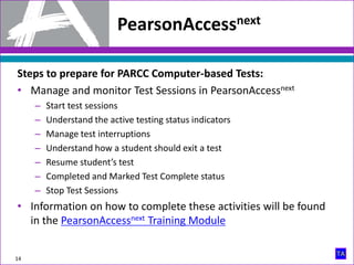 Steps to prepare for PARCC Computer-based Tests:
• Manage and monitor Test Sessions in PearsonAccessnext
– Start test sessions
– Understand the active testing status indicators
– Manage test interruptions
– Understand how a student should exit a test
– Resume student’s test
– Completed and Marked Test Complete status
– Stop Test Sessions
• Information on how to complete these activities will be found
in the PearsonAccessnext Training Module
PearsonAccessnext
14
 
