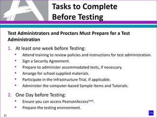 1. At least one week before Testing:
• Attend training to review policies and instructions for test administration.
• Sign a Security Agreement.
• Prepare to administer accommodated tests, if necessary.
• Arrange for school supplied materials.
• Participate in the Infrastructure Trial, if applicable.
• Administer the computer-based Sample Items and Tutorials.
2. One Day before Testing:
• Ensure you can access PearsonAccessnext.
• Prepare the testing environment.
21
Tasks to Complete
Before Testing
Test Administrators and Proctors Must Prepare for a Test
Administration
 