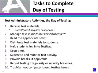 Tasks to Complete
Day of Testing
22
Test Administrators Activities, the Day of Testing:
1. Receive test materials.
• Note: PBA ELA requires headphones
2. Manage test sessions in PearsonAccessnext
3. Read the appropriate script.
4. Distribute test materials to students.
5. Help students log in to TestNav.
6. Keep time.
7. Supervise and monitor test activity.
8. Provide breaks, if applicable.
9. Report testing Irregularity or security breaches.
10. Troubleshoot computer-based testing issues.
 