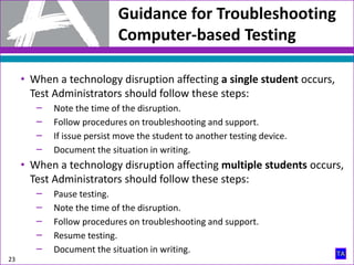 Guidance for Troubleshooting
Computer-based Testing
23
• When a technology disruption affecting a single student occurs,
Test Administrators should follow these steps:
‒ Note the time of the disruption.
‒ Follow procedures on troubleshooting and support.
‒ If issue persist move the student to another testing device.
‒ Document the situation in writing.
• When a technology disruption affecting multiple students occurs,
Test Administrators should follow these steps:
‒ Pause testing.
‒ Note the time of the disruption.
‒ Follow procedures on troubleshooting and support.
‒ Resume testing.
‒ Document the situation in writing.
 