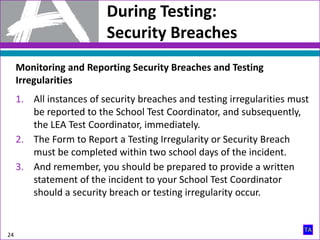 During Testing:
Security Breaches
24
Monitoring and Reporting Security Breaches and Testing
Irregularities
1. All instances of security breaches and testing irregularities must
be reported to the School Test Coordinator, and subsequently,
the LEA Test Coordinator, immediately.
2. The Form to Report a Testing Irregularity or Security Breach
must be completed within two school days of the incident.
3. And remember, you should be prepared to provide a written
statement of the incident to your School Test Coordinator
should a security breach or testing irregularity occur.
 