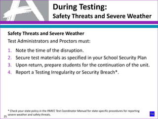 During Testing:
Safety Threats and Severe Weather
25
Safety Threats and Severe Weather
Test Administrators and Proctors must:
1. Note the time of the disruption.
2. Secure test materials as specified in your School Security Plan
3. Upon return, prepare students for the continuation of the unit.
4. Report a Testing Irregularity or Security Breach*.
* Check your state policy in the PARCC Test Coordinator Manual for state-specific procedures for reporting
severe weather and safety threats.
 