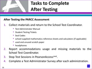 Tasks to Complete
After Testing
26
After Testing the PARCC Assessment
1. Collect materials and return to the School Test Coordinator.
• Test Administrator Manual
• Student Testing Tickets
• Seal Codes
• school-supplied mathematics reference sheets and calculators (if applicable)
• used and unused scratch paper
• headphones
2. Report accommodations usage and missing materials to the
School Test Coordinator.
3. Stop Test Sessions in PearsonAccessnext.
4. Complete a Test Administrator Survey after each administration.
 