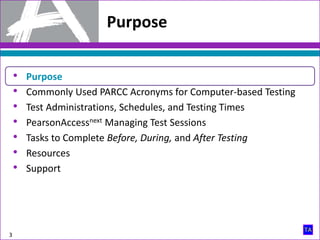 Purpose
3
• Purpose
• Commonly Used PARCC Acronyms for Computer-based Testing
• Test Administrations, Schedules, and Testing Times
• PearsonAccessnext Managing Test Sessions
• Tasks to Complete Before, During, and After Testing
• Resources
• Support
 
