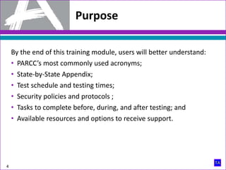 Purpose
4
By the end of this training module, users will better understand:
• PARCC’s most commonly used acronyms;
• State-by-State Appendix;
• Test schedule and testing times;
• Security policies and protocols ;
• Tasks to complete before, during, and after testing; and
• Available resources and options to receive support.
 