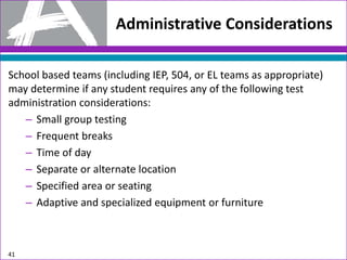 Administrative Considerations
School based teams (including IEP, 504, or EL teams as appropriate)
may determine if any student requires any of the following test
administration considerations:
– Small group testing
– Frequent breaks
– Time of day
– Separate or alternate location
– Specified area or seating
– Adaptive and specialized equipment or furniture
41
 