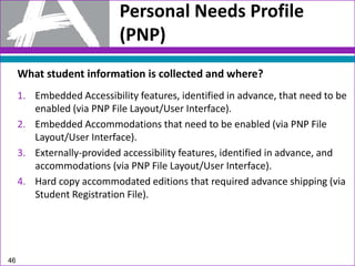 46
Personal Needs Profile
(PNP)
What student information is collected and where?
1. Embedded Accessibility features, identified in advance, that need to be
enabled (via PNP File Layout/User Interface).
2. Embedded Accommodations that need to be enabled (via PNP File
Layout/User Interface).
3. Externally-provided accessibility features, identified in advance, and
accommodations (via PNP File Layout/User Interface).
4. Hard copy accommodated editions that required advance shipping (via
Student Registration File).
 
