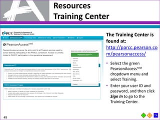 Resources
Training Center
49
The Training Center is
found at:
http://parcc.pearson.co
m/pearsonaccess/
• Select the green
PearsonAccessnext
dropdown menu and
select Training.
• Enter your user ID and
password, and then click
Sign In to go to the
Training Center.
 