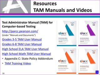 Test Administrator Manual (TAM) for
Computer-based Testing
http://parcc.pearson.com/
(Under “Manuals and Documents”)
Grades 3-5 TAM User Manual
Grades 6-8 TAM User Manual
High School ELA TAM User Manual
High School Math TAM User Manual
• Appendix C: State Policy Addendum
• TAM Training Video
Resources
TAM Manuals and Videos
50
 