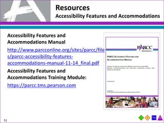 Resources
Accessibility Features and Accommodations
Accessibility Features and
Accommodations Manual
http://www.parcconline.org/sites/parcc/file
s/parcc-accessibility-features-
accommodations-manual-11-14_final.pdf
Accessibility Features and
Accommodations Training Module:
https://parcc.tms.pearson.com
51
 