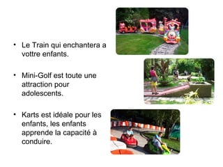 Le Train qui enchantera a vottre enfants.  Mini-Golf est toute une attraction pour adolescents.  Karts est idéale pour les enfants, les enfants apprende la capacité à  conduire.  
