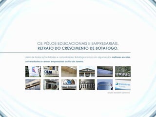 OS PÓLOS EDUCACIONAIS E EMPRESARIAIS.
           RETRATO DO CRESCIMENTO DE BOTAFOGO.

Além de todas as facilidades e comodidades, Botafogo conta com algumas das melhores escolas,

universidades e centros empresariais do Rio de Janeiro.




                                                                       IMAGENS MERAMENTE ILUSTRATIVAS
 