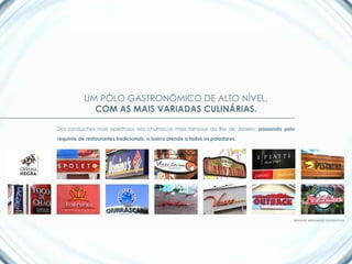 UM PÓLO GASTRONÔMICO DE ALTO NÍVEL,
             COM AS MAIS VARIADAS CULINÁRIAS.

Dos sanduíches mais apetitosos aos churrascos mais famosos do Rio de Janeiro, passando pelo

requinte de restaurantes tradicionais, o bairro atende a todos os paladares.




                                                                                          IMAGENS MERAMENTE ILUSTRATIVAS
 