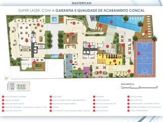 MASTERPLAN

                   SUPER LAZER, COM A GARANTIA E QUALIDADE DE ACABAMENTO CONCAL

                                                                                                        14
                                                                 04
                                                                                                                               13
                                                                                  06
                                        02                                                                      15


                                                                                                                                                                   16
                                                                             05


                           01


                                                                                                   11                                    17
                                                                                                                         10



                                                                                                                                                         19
                                                                 09


                                                                             07                                                     12
                                   03



                                                                                       08
                                                                                                                                              20
                                                                                                                18




01 SALÃO DE FESTAS / GOURMET                         06 PRAÇA TEEN                                       11 VESTIÁRIOS                        16 DECK SOLARIUM

02 TERRAÇO GOURMET                                   07 SALÃO DE FESTAS INFANTIL / BRINQUEDOTECA         12 FITNESS COMPLETO                  17 BAR DA PISCINA

03 SALÃO DE JOGOS ADULTO                             08 PLAYGROUND INFANTIL EXTERNO                      13 PISCINA COM RAIA DE 25m           18 CHURRASQUEIRA COM FORNO DE PIZZA

04 PRAÇA DAS PALMEIRAS COM ESPELHOS D’ÁGUA E FONTE   09 LOUNGE                                           14 PISCINA INFANTIL                  19 QUADRA DE ESPORTE COM VOLEI OFICIAL

05 SALÃO DE JOGOS TEEN                               10 SPA COMPLETO COM 02 SAUNAS, HIDRO E DUCHAS       15 DECK MOLHADO                      20 PRAÇA FITNESS EXTERNO
 