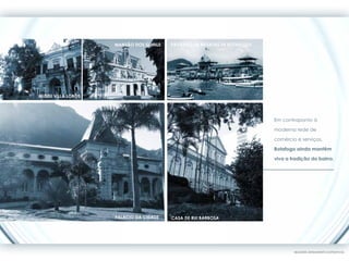 Mansão dos Guinle   Pavilhão de Regatas de Botafogo




MUSEU VILLA LOBOS




                                                                          Em contraponto à

                                                                          moderna rede de

                                                                          comércio e serviços,

                                                                          Botafogo ainda mantêm

                                                                          viva a tradição do bairro.




                    Palácio da Cidade   Casa de Rui Barbosa




                                                                                  IMAGENS MERAMENTE ILUSTRATIVAS
 